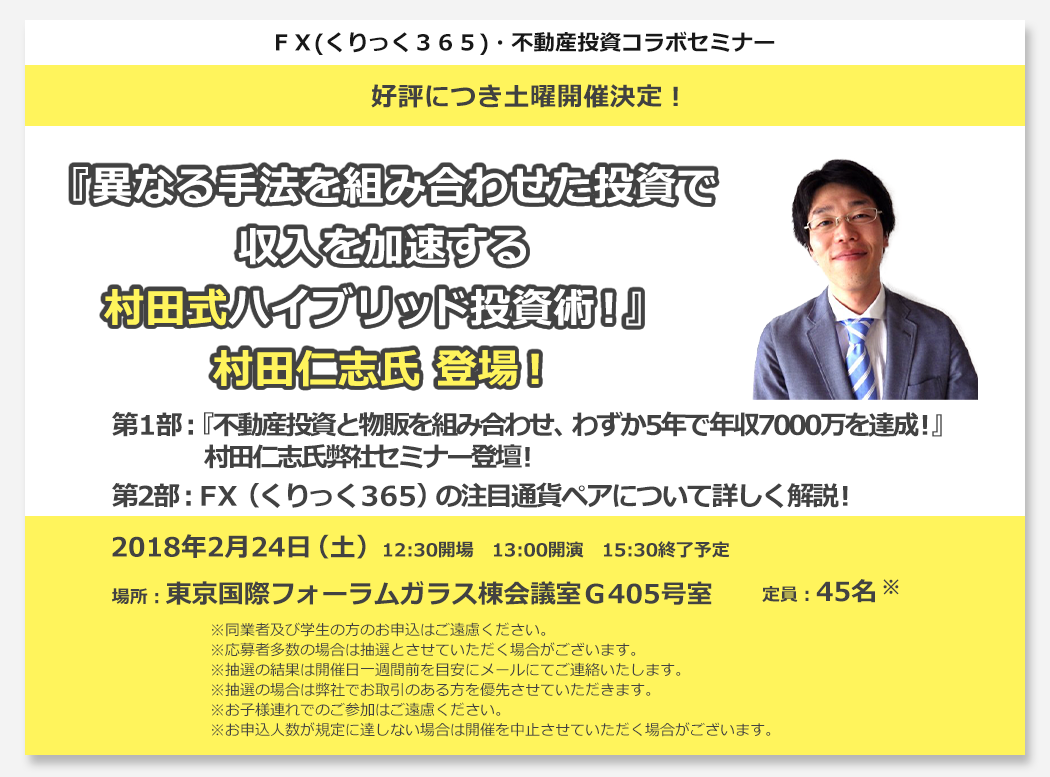 ＦＸ(くりっく３６５)・不動産投資コラボセミナー 異なる手法を組み合わせた投資で収入を加速する村田式ハイブリッド投資術！第1部：『不動産投資と物販を組み合わせ、わずか5年で年収7000万を達成！』村田仁志氏弊社セミナー初登壇！第2部：ＦＸ（くりっく３６５）の注目通貨ペアについて詳しく解説！2017年11月22日（水）13:30開場　14:00開演　16:30終了予定 場所：東京金融取引所　金融取プラザ 定員：30名 ※同業者及び学生の方のお申込はご遠慮ください。※応募者多数の場合は抽選とさせていただく場合がございます。※抽選の結果は開催日一週間前を目安にメールにてご連絡いたします。※お子様連れでのご参加はご遠慮ください。※抽選の場合は弊社でお取引のある方を優先させていただきます。
