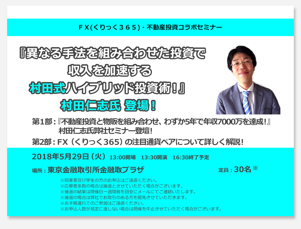 ＦＸ(くりっく３６５)・不動産投資コラボセミナー 異なる手法を組み合わせた投資で収入を加速する村田式ハイブリッド投資術！第1部：『不動産投資と物販を組み合わせ、わずか5年で年収7000万を達成！』村田仁志氏弊社セミナー初登壇！第2部：ＦＸ（くりっく３６５）の注目通貨ペアについて詳しく解説！2017年11月22日（水）13:30開場　14:00開演　16:30終了予定 場所：東京金融取引所　金融取プラザ 定員：30名 ※同業者及び学生の方のお申込はご遠慮ください。※応募者多数の場合は抽選とさせていただく場合がございます。※抽選の結果は開催日一週間前を目安にメールにてご連絡いたします。※お子様連れでのご参加はご遠慮ください。※抽選の場合は弊社でお取引のある方を優先させていただきます。