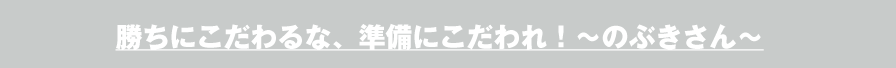 勝ちにこだわるな、準備にこだわれ！～のぶきさん～