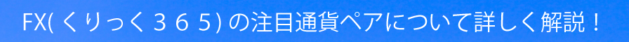 ＦＸ（くりっく３６５）の注目通貨ペアについて詳しく解説