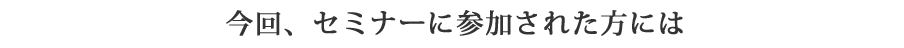 今回、セミナーに参加された方には