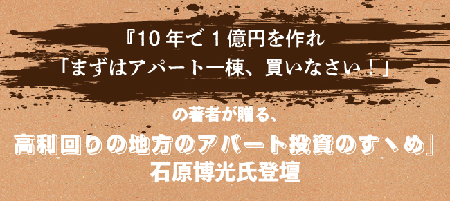 【『10年で1億円を作れ「まずはアパート一棟、買いなさい!」の著者が贈る、
高利回りの地方のアパート投資のすヽめ』】石原博光氏登壇